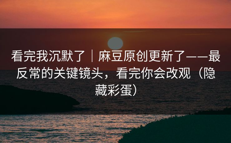 看完我沉默了｜麻豆原创更新了——最反常的关键镜头，看完你会改观（隐藏彩蛋）