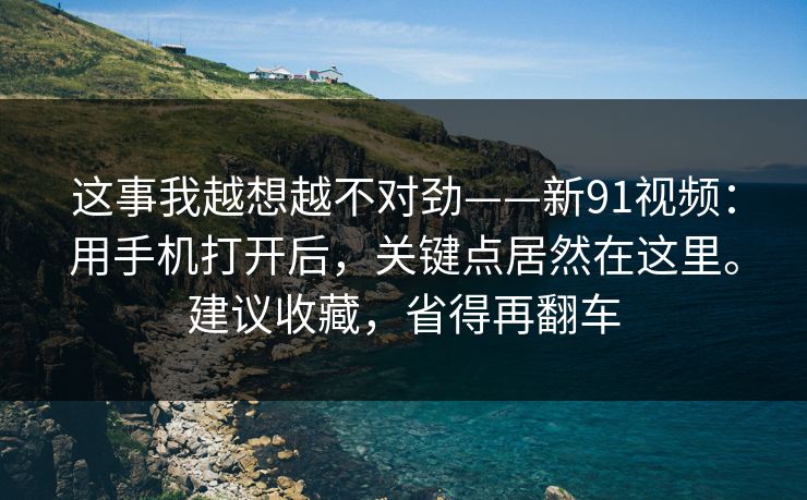 这事我越想越不对劲——新91视频：用手机打开后，关键点居然在这里。建议收藏，省得再翻车