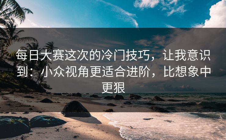 每日大赛这次的冷门技巧，让我意识到：小众视角更适合进阶，比想象中更狠
