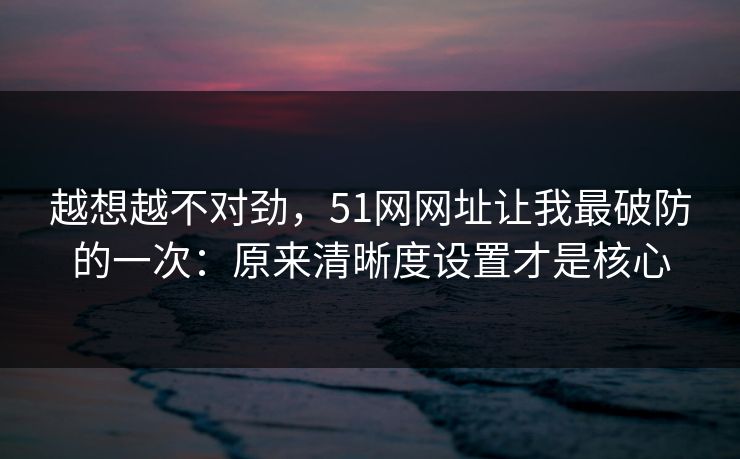 越想越不对劲，51网网址让我最破防的一次：原来清晰度设置才是核心