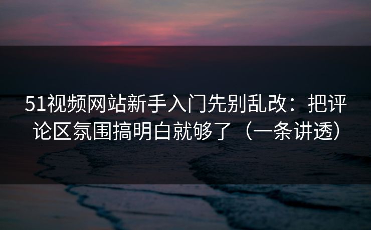 51视频网站新手入门先别乱改：把评论区氛围搞明白就够了（一条讲透）
