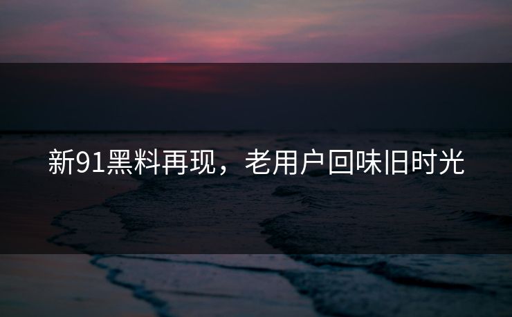新91黑料再现，老用户回味旧时光