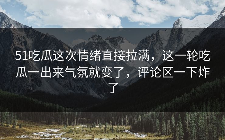 51吃瓜这次情绪直接拉满，这一轮吃瓜一出来气氛就变了，评论区一下炸了