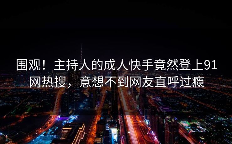 围观！主持人的成人快手竟然登上91网热搜，意想不到网友直呼过瘾