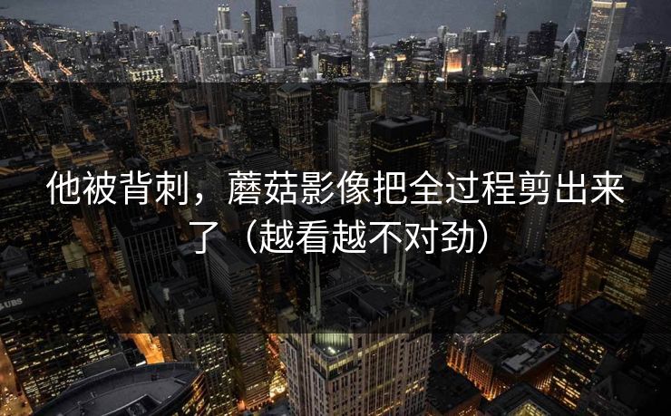 他被背刺，蘑菇影像把全过程剪出来了（越看越不对劲）