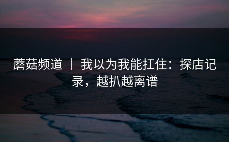 蘑菇频道 ｜ 我以为我能扛住：探店记录，越扒越离谱