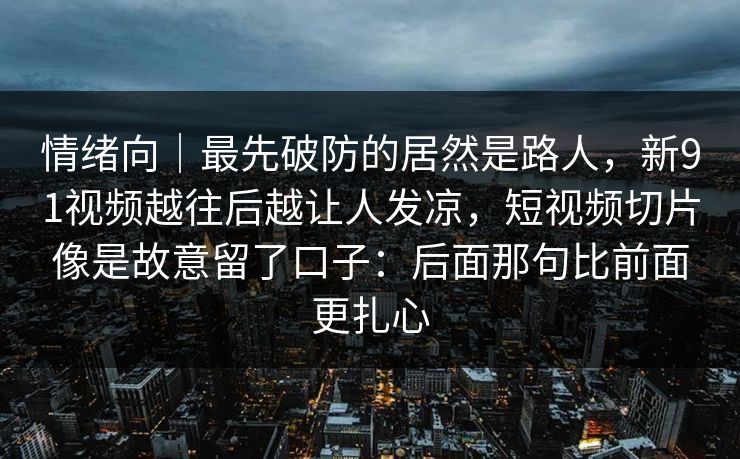 情绪向｜最先破防的居然是路人，新91视频越往后越让人发凉，短视频切片像是故意留了口子：后面那句比前面更扎心