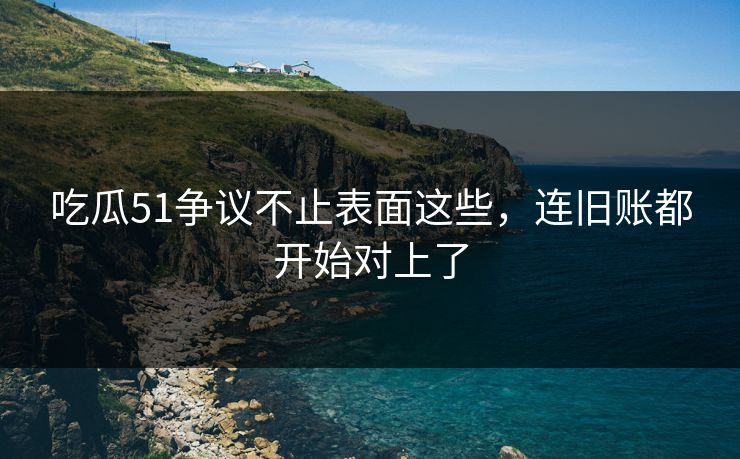吃瓜51争议不止表面这些，连旧账都开始对上了